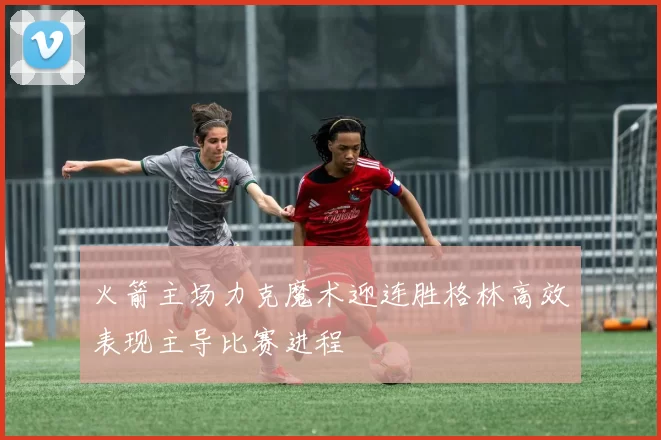 火箭主场力克魔术迎连胜格林高效表现主导比赛进程