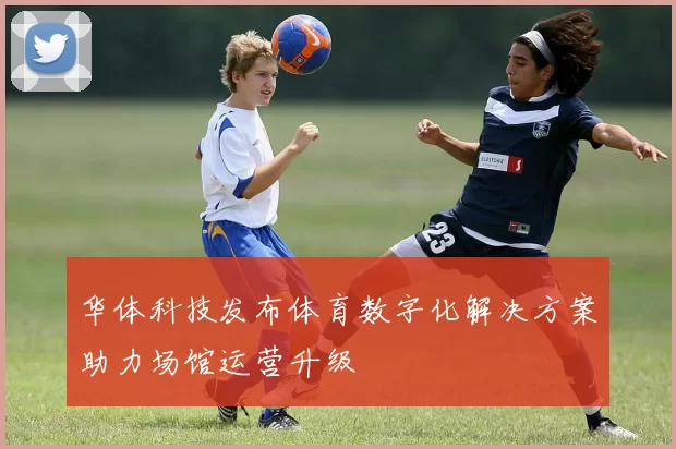 华体科技发布体育数字化解决方案助力场馆运营升级