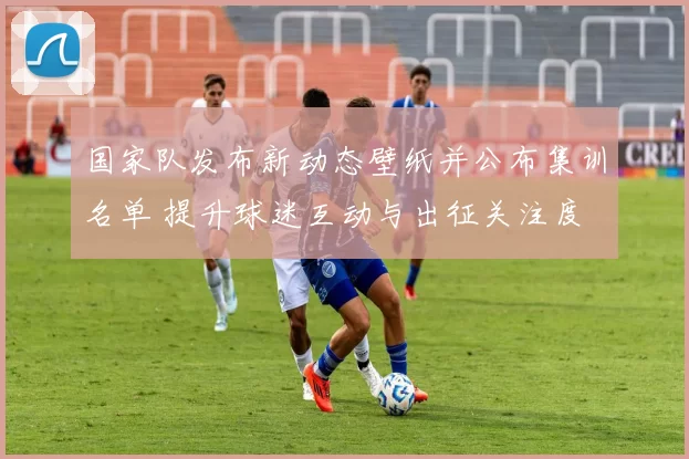 国家队发布新动态壁纸并公布集训名单 提升球迷互动与出征关注度